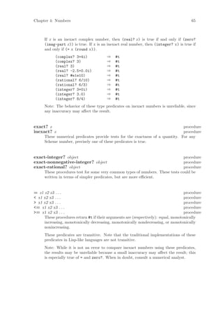 Chapter 4: Numbers                                                                     65



     If z is an inexact complex number, then (real? z) is true if and only if (zero?
     (imag-part z)) is true. If x is an inexact real number, then (integer? x) is true if
     and only if (= x (round x)).
           (complex? 3+4i)              ⇒   #t
           (complex? 3)                 ⇒   #t
           (real? 3)                    ⇒   #t
           (real? -2.5+0.0i)            ⇒   #t
           (real? #e1e10)               ⇒   #t
           (rational? 6/10)             ⇒   #t
           (rational? 6/3)              ⇒   #t
           (integer? 3+0i)              ⇒   #t
           (integer? 3.0)               ⇒   #t
           (integer? 8/4)               ⇒   #t
     Note: The behavior of these type predicates on inexact numbers is unreliable, since
     any inaccuracy may aﬀect the result.


exact? z                                                                        procedure
inexact? z                                                                      procedure
     These numerical predicates provide tests for the exactness of a quantity. For any
     Scheme number, precisely one of these predicates is true.


exact-integer? object                                                           procedure
exact-nonnegative-integer? object                                               procedure
exact-rational? object                                                          procedure
     These procedures test for some very common types of numbers. These tests could be
     written in terms of simpler predicates, but are more eﬃcient.


= z1 z2 z3 . . .                                                                    procedure
< x1 x2 x3 . . .                                                                    procedure
> x1 x2 x3 . . .                                                                    procedure
<= x1 x2 x3 . . .                                                                   procedure
>= x1 x2 x3 . . .                                                                   procedure
     These procedures return #t if their arguments are (respectively): equal, monotonically
     increasing, monotonically decreasing, monotonically nondecreasing, or monotonically
     nonincreasing.
     These predicates are transitive. Note that the traditional implementations of these
     predicates in Lisp-like languages are not transitive.
     Note: While it is not an error to compare inexact numbers using these predicates,
     the results may be unreliable because a small inaccuracy may aﬀect the result; this
     is especially true of = and zero?. When in doubt, consult a numerical analyst.
 