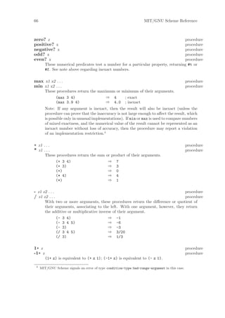 66                                                                 MIT/GNU Scheme Reference



zero? z                                                                             procedure
positive? x                                                                         procedure
negative? x                                                                         procedure
odd? x                                                                              procedure
even? x                                                                             procedure
        These numerical predicates test a number for a particular property, returning #t or
        #f. See note above regarding inexact numbers.

max x1 x2 . . .                                                                                procedure
min x1 x2 . . .                                                                                procedure
        These procedures return the maximum or minimum of their arguments.
             (max 3 4)                  ⇒ 4     ; exact
             (max 3.9 4)                ⇒ 4.0 ; inexact
        Note: If any argument is inexact, then the result will also be inexact (unless the
        procedure can prove that the inaccuracy is not large enough to aﬀect the result, which
        is possible only in unusual implementations). If min or max is used to compare numbers
        of mixed exactness, and the numerical value of the result cannot be represented as an
        inexact number without loss of accuracy, then the procedure may report a violation
        of an implementation restriction.4

+ z1 . . .                                                                                     procedure
* z1 . . .                                                                                     procedure
        These procedures return the sum or product of their arguments.
             (+ 3 4)                     ⇒ 7
             (+ 3)                       ⇒ 3
             (+)                         ⇒ 0
             (* 4)                       ⇒ 4
             (*)                         ⇒ 1

- z1 z2 . . .                                                                     procedure
/ z1 z2 . . .                                                                     procedure
        With two or more arguments, these procedures return the diﬀerence or quotient of
        their arguments, associating to the left. With one argument, however, they return
        the additive or multiplicative inverse of their argument.
              (- 3 4)                       ⇒ -1
              (- 3 4 5)                     ⇒ -6
              (- 3)                         ⇒ -3
              (/ 3 4 5)                     ⇒ 3/20
              (/ 3)                         ⇒ 1/3

1+ z                                                                                           procedure
-1+ z                                                                                          procedure
        (1+ z) is equivalent to (+ z 1); (-1+ z) is equivalent to (- z 1).

 4
     MIT/GNU Scheme signals an error of type condition-type:bad-range-argument in this case.
 