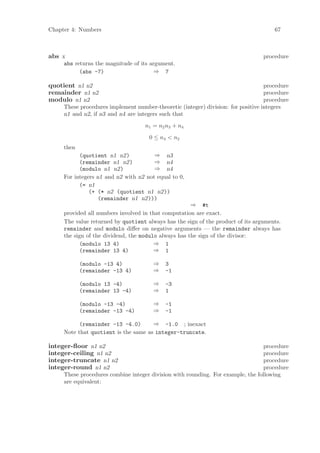 Chapter 4: Numbers                                                                    67



abs x                                                                             procedure
     abs returns the magnitude of its argument.
           (abs -7)                     ⇒ 7

quotient n1 n2                                                                     procedure
remainder n1 n2                                                                    procedure
modulo n1 n2                                                                       procedure
     These procedures implement number-theoretic (integer) division: for positive integers
     n1 and n2, if n3 and n4 are integers such that
                                    n1 = n2 n3 + n4
                                      0 ≤ n4 < n2
     then
           (quotient n1 n2)            ⇒ n3
           (remainder n1 n2)           ⇒ n4
           (modulo n1 n2)              ⇒ n4
     For integers n1 and n2 with n2 not equal to 0,
           (= n1
               (+ (* n2 (quotient n1 n2))
                   (remainder n1 n2)))
                                                      ⇒ #t
     provided all numbers involved in that computation are exact.
     The value returned by quotient always has the sign of the product of its arguments.
     remainder and modulo diﬀer on negative arguments — the remainder always has
     the sign of the dividend, the modulo always has the sign of the divisor:
           (modulo 13 4)                ⇒ 1
           (remainder 13 4)             ⇒ 1

            (modulo -13 4)             ⇒    3
            (remainder -13 4)          ⇒    -1

            (modulo 13 -4)             ⇒    -3
            (remainder 13 -4)          ⇒    1

            (modulo -13 -4)            ⇒    -1
            (remainder -13 -4)         ⇒    -1

           (remainder -13 -4.0)       ⇒ -1.0 ; inexact
     Note that quotient is the same as integer-truncate.

integer-ﬂoor n1 n2                                                                procedure
integer-ceiling n1 n2                                                             procedure
integer-truncate n1 n2                                                            procedure
integer-round n1 n2                                                               procedure
     These procedures combine integer division with rounding. For example, the following
     are equivalent:
 