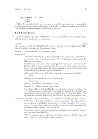 Chapter 1: Overview                                                                      5



      (begin (write ’foo) ’bar)
               foo
           ⇒ bar
   When this manual indicates that the value returned by some expression is unspeciﬁed,
it means that the expression will evaluate to some object without signalling an error, but
that programs should not depend on the value in any way.

1.1.3 Entry Format
   Each description of an MIT/GNU Scheme variable, special form, or procedure begins
with one or more header lines in this format:

template                                                                             category
where category speciﬁes the kind of item (“variable”, “special form”, or “procedure”). The
form of template is interpreted depending on category.
Variable    Template consists of the variable’s name.
Special Form
           Template starts with the syntactic keyword of the special form, followed by a
           description of the special form’s syntax. The description is written using the
           following conventions.
           Named components are italicized in the printed manual, and uppercase in the
           Info ﬁle. “Noise” keywords, such as the else keyword in the cond special form,
           are set in a ﬁxed width font in the printed manual; in the Info ﬁle they are not
           distinguished. Parentheses indicate themselves.
           A horizontal ellipsis (. . . ) is describes repeated components. Speciﬁcally,
                  thing . . .
           indicates zero or more occurrences of thing, while
                  thing thing . . .
           indicates one or more occurrences of thing.
           Brackets, [ ], enclose optional components.
           Several special forms (e.g. lambda) have an internal component consisting of a
           series of expressions; usually these expressions are evaluated sequentially un-
           der conditions that are speciﬁed in the description of the special form. This
           sequence of expressions is commonly referred to as the body of the special form.
Procedure Template starts with the name of the variable to which the procedure is bound,
          followed by a description of the procedure’s arguments. The arguments are
          described using “lambda list” notation (see Section 2.1 [Lambda Expressions],
          page 15), except that brackets are used to denote optional arguments, and
          ellipses are used to denote “rest” arguments.
          The names of the procedure’s arguments are italicized in the printed manual,
          and uppercase in the Info ﬁle.
          When an argument names a Scheme data type, it indicates that the argument
          must be that type of data object. For example,
 