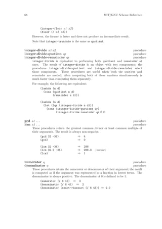 68                                                          MIT/GNU Scheme Reference



               (integer-floor n1 n2)
               (floor (/ n1 n2))
      However, the former is faster and does not produce an intermediate result.
      Note that integer-truncate is the same as quotient.


integer-divide n1 n2                                                        procedure
integer-divide-quotient qr                                                  procedure
integer-divide-remainder qr                                                 procedure
      integer-divide is equivalent to performing both quotient and remainder at
      once. The result of integer-divide is an object with two components; the
      procedures integer-divide-quotient and integer-divide-remainder select
      those components. These procedures are useful when both the quotient and
      remainder are needed; often computing both of these numbers simultaneously is
      much faster than computing them separately.
      For example, the following are equivalent:
               (lambda (n d)
                 (cons (quotient n d)
                       (remainder n d)))

               (lambda (n d)
                 (let ((qr (integer-divide n d)))
                   (cons (integer-divide-quotient qr)
                         (integer-divide-remainder qr))))


gcd n1 . . .                                                                  procedure
lcm n1 . . .                                                                  procedure
      These procedures return the greatest common divisor or least common multiple of
      their arguments. The result is always non-negative.
               (gcd 32 -36)              ⇒   4
               (gcd)                     ⇒   0

               (lcm 32 -36)              ⇒   288
               (lcm 32.0 -36)            ⇒   288.0   ; inexact
               (lcm)                     ⇒   1

numerator q                                                                      procedure
denominator q                                                                    procedure
      These procedures return the numerator or denominator of their argument; the result
      is computed as if the argument was represented as a fraction in lowest terms. The
      denominator is always positive. The denominator of 0 is deﬁned to be 1.
               (numerator (/ 6 4)) ⇒ 3
               (denominator (/ 6 4)) ⇒ 2
               (denominator (exact->inexact (/ 6 4))) ⇒ 2.0
 
