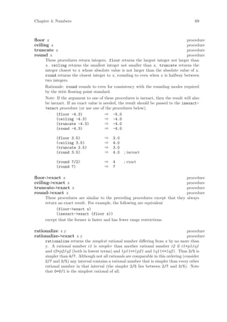 Chapter 4: Numbers                                                                      69



ﬂoor x                                                                             procedure
ceiling x                                                                          procedure
truncate x                                                                         procedure
round x                                                                            procedure
     These procedures return integers. floor returns the largest integer not larger than
     x. ceiling returns the smallest integer not smaller than x. truncate returns the
     integer closest to x whose absolute value is not larger than the absolute value of x.
     round returns the closest integer to x, rounding to even when x is halfway between
     two integers.
     Rationale: round rounds to even for consistency with the rounding modes required
     by the ieee ﬂoating point standard.
     Note: If the argument to one of these procedures is inexact, then the result will also
     be inexact. If an exact value is needed, the result should be passed to the inexact-
     >exact procedure (or use one of the procedures below).
           (floor -4.3)                ⇒ -5.0
           (ceiling -4.3)              ⇒ -4.0
           (truncate -4.3)             ⇒ -4.0
           (round -4.3)                ⇒ -4.0

           (floor 3.5)                ⇒   3.0
           (ceiling 3.5)              ⇒   4.0
           (truncate 3.5)             ⇒   3.0
           (round 3.5)                ⇒   4.0    ; inexact

           (round 7/2)                ⇒   4      ; exact
           (round 7)                  ⇒   7

ﬂoor->exact x                                                                  procedure
ceiling->exact x                                                               procedure
truncate->exact x                                                              procedure
round->exact x                                                                 procedure
     These procedures are similar to the preceding procedures except that they always
     return an exact result. For example, the following are equivalent
           (floor->exact x)
           (inexact->exact (floor x))
     except that the former is faster and has fewer range restrictions.

rationalize x y                                                                     procedure
rationalize->exact x y                                                              procedure
     rationalize returns the simplest rational number diﬀering from x by no more than
     y. A rational number r1 is simpler than another rational number r2 if r1=p1/q1
     and r2=p2/q2 (both in lowest terms) and |p1|<=|p2| and |q1|<=|q2|. Thus 3/5 is
     simpler than 4/7. Although not all rationals are comparable in this ordering (consider
     2/7 and 3/5) any interval contains a rational number that is simpler than every other
     rational number in that interval (the simpler 2/5 lies between 2/7 and 3/5). Note
     that 0=0/1 is the simplest rational of all.
 