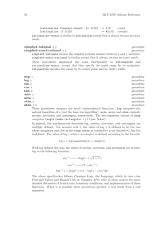 70                                                           MIT/GNU Scheme Reference



            (rationalize (inexact->exact .3) 1/10) ⇒ 1/3             ; exact
            (rationalize .3 1/10)                       ⇒ #i1/3 ; inexact
     rationalize->exact is similar to rationalize except that it always returns an exact
     result.

simplest-rational x y                                                           procedure
simplest-exact-rational x y                                                     procedure
     simplest-rational returns the simplest rational number between x and y inclusive;
     simplest-exact-rational is similar except that it always returns an exact result.
     These procedures implement the same functionality as rationalize and
     rationalize->exact, except that they specify the input range by its endpoints;
     rationalize speciﬁes the range by its center point and its (half-) width.

exp z                                                                            procedure
log z                                                                            procedure
sin z                                                                            procedure
cos z                                                                            procedure
tan z                                                                            procedure
asin z                                                                           procedure
acos z                                                                           procedure
atan z                                                                           procedure
atan y x                                                                         procedure
     These procedures compute the usual transcendental functions. log computes the
     natural logarithm of z (not the base ten logarithm). asin, acos, and atan compute
     arcsine, arccosine, and arctangent, respectively. The two-argument variant of atan
     computes (angle (make-rectangular x y)) (see below).
     In general, the mathematical functions log, arcsine, arccosine, and arctangent are
     multiply deﬁned. For nonzero real x, the value of log x is deﬁned to be the one
     whose imaginary part lies in the range minus pi (exclusive) to pi (inclusive). log 0 is
     undeﬁned. The value of log z when z is complex is deﬁned according to the formula

                          log z = log magnitude(z) + iangle(z)

     With log deﬁned this way, the values of arcsine, arccosine, and arctangent are accord-
     ing to the following formulae:
                                                   √
                              sin−1 z = −i log(iz + 1 − z 2 )

                                 cos−1 z = π/2 − sin−1 z
                        tan−1 z = (log(1 + iz) − log(1 − iz))/(2i)
     The above speciﬁcation follows Common Lisp: the Language, which in turn cites
     Principal Values and Branch Cuts in Complex APL; refer to these sources for more
     detailed discussion of branch cuts, boundary conditions, and implementation of these
     functions. When it is possible these procedures produce a real result from a real
     argument.
 