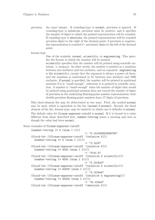 Chapter 4: Numbers                                                                           73



     precision     An exact integer. If rounding-type is normal, precision is ignored. If
                   rounding-type is relative, precision must be positive, and it speciﬁes
                   the number of digits to which the printed representation will be rounded.
                   If rounding-type is absolute, the printed representation will be rounded
                   precision digits to the right of the decimal point; if precision is negative,
                   the representation is rounded (- precision) digits to the left of the decimal
                   point.
     format-type
                   One of the symbols: normal, scientific, or engineering. This speci-
                   ﬁes the format in which the number will be printed.
                   scientific speciﬁes that the number will be printed using scientiﬁc no-
                   tation: x.xxxeyyy. In other words, the number is printed as a mantissa
                   between zero inclusive and ten exclusive, and an exponent. engineering
                   is like scientific, except that the exponent is always a power of three,
                   and the mantissa is constrained to be between zero inclusive and 1000
                   exclusive. If normal is speciﬁed, the number will be printed in positional
                   notation if it is “small enough”, otherwise it is printed in scientiﬁc nota-
                   tion. A number is “small enough” when the number of digits that would
                   be printed using positional notation does not exceed the number of digits
                   of precision in the underlying ﬂoating-point number representation; ieee
                   double-precision ﬂoating-point numbers have 17 digits of precision.
     This three-element list may be abbreviated in two ways. First, the symbol normal
     may be used, which is equivalent to the list (normal 0 normal). Second, the third
     element of the list, format-type, may be omitted, in which case it defaults to normal.
     The default value for flonum-unparser-cutoff is normal. If it is bound to a value
     diﬀerent from those described here, number->string issues a warning and acts as
     though the value had been normal.
Some examples of flonum-unparser-cutoff:
     (number->string (* 4 (atan 1 1)))
                                          ⇒ "3.141592653589793"
     (fluid-let ((flonum-unparser-cutoff ’(relative 5)))
       (number->string (* 4 (atan 1 1))))
                                          ⇒ "3.1416"
     (fluid-let ((flonum-unparser-cutoff ’(relative 5)))
       (number->string (* 4000 (atan 1 1))))
                                          ⇒ "3141.6"
     (fluid-let ((flonum-unparser-cutoff ’(relative 5 scientific)))
       (number->string (* 4000 (atan 1 1))))
                                          ⇒ "3.1416e3"
     (fluid-let ((flonum-unparser-cutoff ’(relative 5 scientific)))
       (number->string (* 40000 (atan 1 1))))
                                          ⇒ "3.1416e4"
     (fluid-let ((flonum-unparser-cutoff ’(relative 5 engineering)))
       (number->string (* 40000 (atan 1 1))))
                                          ⇒ "31.416e3"
     (fluid-let ((flonum-unparser-cutoff ’(absolute 5)))
 