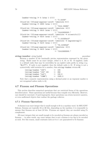 74                                                            MIT/GNU Scheme Reference



        (number->string (* 4 (atan 1 1))))
                                          ⇒ "3.14159"
      (fluid-let ((flonum-unparser-cutoff ’(absolute 5)))
        (number->string (* 4000 (atan 1 1))))
                                          ⇒ "3141.59265"
      (fluid-let ((flonum-unparser-cutoff ’(absolute -4)))
        (number->string (* 4e10 (atan 1 1))))
                                          ⇒ "31415930000."
      (fluid-let ((flonum-unparser-cutoff ’(absolute -4 scientific)))
        (number->string (* 4e10 (atan 1 1))))
                                          ⇒ "3.141593e10"
      (fluid-let ((flonum-unparser-cutoff ’(absolute -4 engineering)))
        (number->string (* 4e10 (atan 1 1))))
                                          ⇒ "31.41593e9"
      (fluid-let ((flonum-unparser-cutoff ’(absolute -5)))
        (number->string (* 4e10 (atan 1 1))))
                                          ⇒ "31415900000."

string->number string [radix]                                                       procedure
      Returns a number of the maximally precise representation expressed by the given
      string. Radix must be an exact integer, either 2, 8, 10, or 16. If supplied, radix
      is a default radix that may be overridden by an explicit radix preﬁx in string (e.g.
      "#o177"). If radix is not supplied, then the default radix is 10. If string is not a
      syntactically valid notation for a number, then string->number returns #f.
            (string->number "100")               ⇒ 100
            (string->number "100" 16)            ⇒ 256
            (string->number "1e2")               ⇒ 100.0
            (string->number "15##")              ⇒ 1500.0
      Note that a numeric representation using a decimal point or an exponent marker is
      not recognized unless radix is 10.

4.7 Fixnum and Flonum Operations
   This section describes numerical operations that are restricted forms of the operations
described above. These operations are useful because they compile very eﬃciently. However,
care should be exercised: if used improperly, these operations can return incorrect answers,
or even malformed objects that confuse the garbage collector.

4.7.1 Fixnum Operations
   A ﬁxnum is an exact integer that is small enough to ﬁt in a machine word. In MIT/GNU
Scheme, ﬁxnums are typically 24 or 26 bits, depending on the machine; it is reasonable to
assume that ﬁxnums are at least 24 bits. Fixnums are signed; they are encoded using 2’s
complement.
   All exact integers that are small enough to be encoded as ﬁxnums are always encoded as
ﬁxnums — in other words, any exact integer that is not a ﬁxnum is too big to be encoded
as such. For this reason, small constants such as 0 or 1 are guaranteed to be ﬁxnums.
 