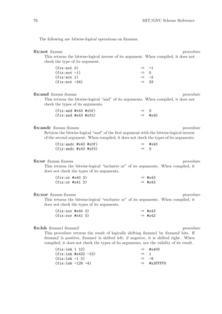 76                                                             MIT/GNU Scheme Reference



     The following are bitwise-logical operations on ﬁxnums.


ﬁx:not ﬁxnum                                                                        procedure
       This returns the bitwise-logical inverse of its argument. When compiled, it does not
       check the type of its argument.
             (fix:not   0)                                     ⇒   -1
             (fix:not   -1)                                    ⇒   0
             (fix:not   1)                                     ⇒   -2
             (fix:not   -34)                                   ⇒   33


ﬁx:and ﬁxnum ﬁxnum                                                                 procedure
       This returns the bitwise-logical “and” of its arguments. When compiled, it does not
       check the types of its arguments.
             (fix:and #x43 #x0f)                               ⇒   3
             (fix:and #x43 #xf0)                               ⇒   #x40


ﬁx:andc ﬁxnum ﬁxnum                                                                    procedure
       Returns the bitwise-logical “and” of the ﬁrst argument with the bitwise-logical inverse
       of the second argument. When compiled, it does not check the types of its arguments.
             (fix:andc #x43 #x0f)                              ⇒   #x40
             (fix:andc #x43 #xf0)                              ⇒   3


ﬁx:or ﬁxnum ﬁxnum                                                                 procedure
       This returns the bitwise-logical “inclusive or” of its arguments. When compiled, it
       does not check the types of its arguments.
             (fix:or #x40 3)                                   ⇒ #x43
             (fix:or #x41 3)                                   ⇒ #x43


ﬁx:xor ﬁxnum ﬁxnum                                                                procedure
       This returns the bitwise-logical “exclusive or” of its arguments. When compiled, it
       does not check the types of its arguments.
             (fix:xor #x40 3)                                  ⇒ #x43
             (fix:xor #x41 3)                                  ⇒ #x42


ﬁx:lsh ﬁxnum1 ﬁxnum2                                                                   procedure
       This procedure returns the result of logically shifting ﬁxnum1 by ﬁxnum2 bits. If
       ﬁxnum2 is positive, ﬁxnum1 is shifted left; if negative, it is shifted right. When
       compiled, it does not check the types of its arguments, nor the validity of its result.
             (fix:lsh   1 10)                                  ⇒   #x400
             (fix:lsh   #x432 -10)                             ⇒   1
             (fix:lsh   -1 3)                                  ⇒   -8
             (fix:lsh   -128 -4)                               ⇒   #x3FFFF8
 
