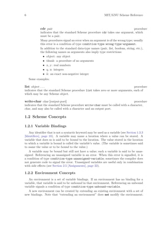 6                                                             MIT/GNU Scheme Reference



             cdr pair                                                                procedure
             indicates that the standard Scheme procedure cdr takes one argument, which
             must be a pair.
             Many procedures signal an error when an argument is of the wrong type; usually
             this error is a condition of type condition-type:wrong-type-argument.
             In addition to the standard data-type names (pair, list, boolean, string, etc.),
             the following names as arguments also imply type restrictions:
               • object: any object
               • thunk: a procedure of no arguments
               • x, y: real numbers
               • q, n: integers
               • k: an exact non-negative integer
    Some examples:

list object . . .                                                               procedure
indicates that the standard Scheme procedure list takes zero or more arguments, each of
which may be any Scheme object.

write-char char [output-port]                                                    procedure
indicates that the standard Scheme procedure write-char must be called with a character,
char, and may also be called with a character and an output port.

1.2 Scheme Concepts

1.2.1 Variable Bindings
   Any identiﬁer that is not a syntactic keyword may be used as a variable (see Section 1.3.3
[Identiﬁers], page 10). A variable may name a location where a value can be stored. A
variable that does so is said to be bound to the location. The value stored in the location
to which a variable is bound is called the variable’s value. (The variable is sometimes said
to name the value or to be bound to the value.)
   A variable may be bound but still not have a value; such a variable is said to be unas-
signed. Referencing an unassigned variable is an error. When this error is signalled, it is
a condition of type condition-type:unassigned-variable; sometimes the compiler does
not generate code to signal the error. Unassigned variables are useful only in combination
with side eﬀects (see Section 2.5 [Assignments], page 22).

1.2.2 Environment Concepts
   An environment is a set of variable bindings. If an environment has no binding for a
variable, that variable is said to be unbound in that environment. Referencing an unbound
variable signals a condition of type condition-type:unbound-variable.
   A new environment can be created by extending an existing environment with a set of
new bindings. Note that “extending an environment” does not modify the environment;
 