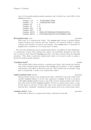 Chapter 4: Numbers                                                                       79



      state of the pseudo-random-number generator and is altered as a side eﬀect of the
      random procedure.
            (random 1.0)      ⇒ .32744744667719056
            (random 1.0)      ⇒ .01668326768172354
            (random 10)       ⇒ 3
            (random 10)       ⇒ 8
            (random 100)      ⇒ 38
            (random 100)      ⇒ 63
            (random 100/3) ⇒ 130501475769920525/6755399441055744
            (random 100/3) ⇒ 170571694016427575/13510798882111488

ﬂo:random-unit state                                                          procedure
      State must be a random-state object. flo:random-unit returns a pseudo-random
      number between zero inclusive and one exclusive; the returned number is always
      a ﬂonum and therefore an inexact real number. flo:random-unit is equivalent to
      random with a modulus of 1.0, except that it is faster.

    The next three deﬁnitions concern random-state objects. In addition to these deﬁnitions,
it is important to know that random-state objects are speciﬁcally designed so that they
can be saved to disk using the fasdump procedure, and later restored using the fasload
procedure. This allows a particular random-state object to be saved in order to replay a
particular pseudo-random sequence.

*random-state*                                                                         variable
      This variable holds a data structure, a random-state object, that encodes the internal
      state of the random-number generator that random uses by default. A call to random
      will perform a side eﬀect on this data structure. This variable may be changed, using
      set! or fluid-let, to hold a new random-state object.

make-random-state [state]                                                             procedure
      This procedure returns a new random-state object, suitable for use as the value of the
      variable *random-state*, or as the state argument to random. If state is not given
      or #f, make-random-state returns a copy of the current random-number state object
      (the value of the variable *random-state*). If state is a random-state object, a copy
      of that object is returned. If state is #t, then a new random-state object is returned
      that has been “randomly” initialized by some means (such as by a time-of-day clock).

random-state? object                                                                 procedure
      Returns #t if object is a random-state object, otherwise returns #f.
 