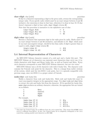 84                                                                     MIT/GNU Scheme Reference



char->digit char [radix]                                                                   procedure
        If char is a character representing a digit in the given radix, returns the corresponding
        integer value. If you specify radix (which must be an exact integer between 2 and 36
        inclusive), the conversion is done in that base, otherwise it is done in base 10. If char
        doesn’t represent a digit in base radix, char->digit returns #f.
        Note that this procedure is insensitive to the alphabetic case of char.
               (char->digit #8)                                   ⇒ 8
               (char->digit #e 16)                                ⇒ 14
               (char->digit #e)                                   ⇒ #f

digit->char digit [radix]                                                                 procedure
        Returns a character that represents digit in the radix given by radix. Radix must be
        an exact integer between 2 and 36 (inclusive), and defaults to 10. Digit, which must
        be an exact non-negative integer, should be less than radix; if digit is greater than or
        equal to radix, digit->char returns #f.
              (digit->char 8)                                  ⇒ #8
              (digit->char 14 16)                              ⇒ #E

5.4 Internal Representation of Characters
   An MIT/GNU Scheme character consists of a code part and a bucky bits part. The
MIT/GNU Scheme set of characters can represent more characters than ascii can; it in-
cludes characters with Super and Hyper bucky bits, as well as Control and Meta. Every
ascii character corresponds to some MIT/GNU Scheme character, but not vice versa.1
   MIT/GNU Scheme uses a 21-bit character code with 4 bucky bits. The character code
contains the Unicode code point for the character. This is a change from earlier versions
of the system, which used the iso-8859-1 code point, but it is upwards compatible with
previous usage, since iso-8859-1 is a proper subset of Unicode.

make-char code bucky-bits                                                               procedure
        Builds a character from code and bucky-bits. Both code and bucky-bits must be
        exact non-negative integers in the appropriate range. Use char-code and char-bits
        to extract the code and bucky bits from the character. If 0 is speciﬁed for bucky-bits,
        make-char produces an ordinary character; otherwise, the appropriate bits are turned
        on as follows:
              1                  Meta
              2                  Control
              4                  Super
              8                  Hyper
        For example,
              (make-char 97 0)                                ⇒ #a
              (make-char 97 1)                                ⇒ #M-a
              (make-char 97 2)                                ⇒ #C-a
              (make-char 97 3)                                ⇒ #C-M-a
 1
     Note that the Control bucky bit is diﬀerent from the ascii control key. This means that #SOH (ascii
     ctrl-A) is diﬀerent from #C-A. In fact, the Control bucky bit is completely orthogonal to the ascii
     control key, making possible such characters as #C-SOH.
 