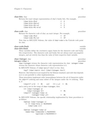 Chapter 5: Characters                                                                     85



char-bits char                                                                       procedure
     Returns the exact integer representation of char’s bucky bits. For example,
          (char-bits #a)                                  ⇒ 0
          (char-bits #m-a)                                ⇒ 1
          (char-bits #c-a)                                ⇒ 2
          (char-bits #c-m-a)                              ⇒ 3

char-code char                                                             procedure
     Returns the character code of char, an exact integer. For example,
           (char-code #a)                                 ⇒ 97
           (char-code #c-a)                               ⇒ 97
     Note that in MIT/GNU Scheme, the value of char-code is the Unicode code point
     for char.

char-code-limit                                                                         variable
char-bits-limit                                                                         variable
     These variables deﬁne the (exclusive) upper limits for the character code and bucky
     bits (respectively). The character code and bucky bits are always exact non-negative
     integers, and are strictly less than the value of their respective limit variable.

char->integer char                                                                 procedure
integer->char k                                                                    procedure
     char->integer returns the character code representation for char. integer->char
     returns the character whose character code representation is k.
     In MIT/GNU Scheme, if (char-ascii? char) is true, then
            (eqv? (char->ascii char) (char->integer char))
     However, this behavior is not required by the Scheme standard, and code that depends
     on it is not portable to other implementations.
     These procedures implement order isomorphisms between the set of characters under
     the char<=? ordering and some subset of the integers under the <= ordering. That
     is, if
            (char<=? a b) ⇒ #t            and      (<= x y) ⇒ #t
     and x and y are in the range of char->integer, then
            (<= (char->integer a)
                 (char->integer b))                         ⇒ #t
            (char<=? (integer->char x)
                       (integer->char y))                   ⇒ #t
     In MIT/GNU Scheme, the speciﬁc relationship implemented by these procedures is
     as follows:
            (define (char->integer c)
               (+ (* (char-bits c) #x200000)
                  (char-code c)))

           (define (integer->char n)
             (make-char (remainder n #x200000)
                        (quotient n #x200000)))
 