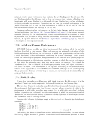 Chapter 1: Overview                                                                       7



rather, it creates a new environment that contains the new bindings and the old ones. The
new bindings shadow the old ones; that is, if an environment that contains a binding for x
is extended with a new binding for x, then only the new binding is seen when x is looked
up in the extended environment. Sometimes we say that the original environment is the
parent of the new one, or that the new environment is a child of the old one, or that the
new environment inherits the bindings in the old one.
   Procedure calls extend an environment, as do let, let*, letrec, and do expressions.
Internal deﬁnitions (see Section 2.4.2 [Internal Deﬁnitions], page 21) also extend an envi-
ronment. (Actually, all the constructs that extend environments can be expressed in terms
of procedure calls, so there is really just one fundamental mechanism for environment ex-
tension.) A top-level deﬁnition (see Section 2.4.1 [Top-Level Deﬁnitions], page 21) may add
a binding to an existing environment.

1.2.3 Initial and Current Environments
    MIT/GNU Scheme provides an initial environment that contains all of the variable
bindings described in this manual. Most environments are ultimately extensions of this
initial environment. In Scheme, the environment in which your programs execute is actually
a child (extension) of the environment containing the system’s bindings. Thus, system
names are visible to your programs, but your names do not interfere with system programs.
   The environment in eﬀect at some point in a program is called the current environment
at that point. In particular, every rep loop has a current environment. (rep stands for
“read-eval-print”; the rep loop is the Scheme program that reads your input, evaluates it,
and prints the result.) The environment of the top-level rep loop (the one you are in when
Scheme starts up) starts as user-initial-environment, although it can be changed by
the ge procedure. When a new rep loop is created, its environment is determined by the
program that creates it.

1.2.4 Static Scoping
   Scheme is a statically scoped language with block structure. In this respect, it is like
Algol and Pascal, and unlike most other dialects of Lisp except for Common Lisp.
   The fact that Scheme is statically scoped (rather than dynamically bound) means that
the environment that is extended (and becomes current) when a procedure is called is the
environment in which the procedure was created (i.e. in which the procedure’s deﬁning
lambda expression was evaluated), not the environment in which the procedure is called.
Because all the other Scheme binding expressions can be expressed in terms of procedures,
this determines how all bindings behave.
    Consider the following deﬁnitions, made at the top-level rep loop (in the initial envi-
ronment):
       (define x 1)
       (define (f x) (g 2))
       (define (g y) (+ x y))
       (f 5)                                                  ⇒ 3 ; not 7
    Here f and g are bound to procedures created in the initial environment. Because Scheme
is statically scoped, the call to g from f extends the initial environment (the one in which
 