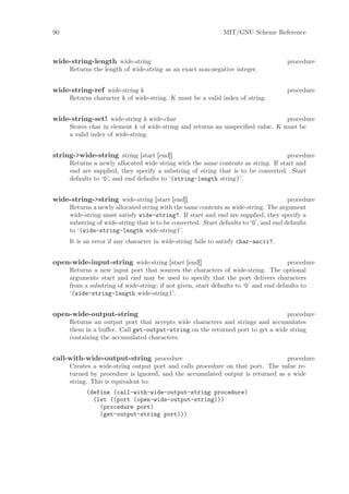 90                                                            MIT/GNU Scheme Reference



wide-string-length wide-string                                                       procedure
     Returns the length of wide-string as an exact non-negative integer.


wide-string-ref wide-string k                                                        procedure
     Returns character k of wide-string. K must be a valid index of string.


wide-string-set! wide-string k wide-char                                         procedure
     Stores char in element k of wide-string and returns an unspeciﬁed value. K must be
     a valid index of wide-string.


string->wide-string string [start [end]]                                           procedure
     Returns a newly allocated wide string with the same contents as string. If start and
     end are supplied, they specify a substring of string that is to be converted. Start
     defaults to ‘0’, and end defaults to ‘(string-length string)’.


wide-string->string wide-string [start [end]]                                          procedure
     Returns a newly allocated string with the same contents as wide-string. The argument
     wide-string must satisfy wide-string?. If start and end are supplied, they specify a
     substring of wide-string that is to be converted. Start defaults to ‘0’, and end defaults
     to ‘(wide-string-length wide-string)’.
     It is an error if any character in wide-string fails to satisfy char-ascii?.


open-wide-input-string wide-string [start [end]]                                      procedure
     Returns a new input port that sources the characters of wide-string. The optional
     arguments start and end may be used to specify that the port delivers characters
     from a substring of wide-string; if not given, start defaults to ‘0’ and end defaults to
     ‘(wide-string-length wide-string)’.


open-wide-output-string                                                        procedure
     Returns an output port that accepts wide characters and strings and accumulates
     them in a buﬀer. Call get-output-string on the returned port to get a wide string
     containing the accumulated characters.


call-with-wide-output-string procedure                                         procedure
     Creates a wide-string output port and calls procedure on that port. The value re-
     turned by procedure is ignored, and the accumulated output is returned as a wide
     string. This is equivalent to:
           (define (call-with-wide-output-string procedure)
             (let ((port (open-wide-output-string)))
               (procedure port)
               (get-output-string port)))
 