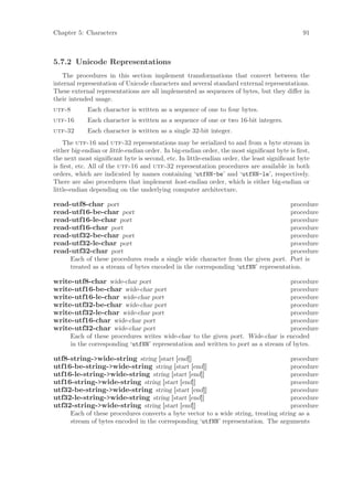 Chapter 5: Characters                                                                        91



5.7.2 Unicode Representations
   The procedures in this section implement transformations that convert between the
internal representation of Unicode characters and several standard external representations.
These external representations are all implemented as sequences of bytes, but they diﬀer in
their intended usage.
utf-8       Each character is written as a sequence of one to four bytes.
utf-16      Each character is written as a sequence of one or two 16-bit integers.
utf-32      Each character is written as a single 32-bit integer.
    The utf-16 and utf-32 representations may be serialized to and from a byte stream in
either big-endian or little-endian order. In big-endian order, the most signiﬁcant byte is ﬁrst,
the next most signiﬁcant byte is second, etc. In little-endian order, the least signiﬁcant byte
is ﬁrst, etc. All of the utf-16 and utf-32 representation procedures are available in both
orders, which are indicated by names containing ‘utfNN-be’ and ‘utfNN-le’, respectively.
There are also procedures that implement host-endian order, which is either big-endian or
little-endian depending on the underlying computer architecture.

read-utf8-char port                                                                procedure
read-utf16-be-char port                                                            procedure
read-utf16-le-char port                                                            procedure
read-utf16-char port                                                               procedure
read-utf32-be-char port                                                            procedure
read-utf32-le-char port                                                            procedure
read-utf32-char port                                                               procedure
      Each of these procedures reads a single wide character from the given port. Port is
      treated as a stream of bytes encoded in the corresponding ‘utfNN’ representation.

write-utf8-char wide-char port                                                      procedure
write-utf16-be-char wide-char port                                                  procedure
write-utf16-le-char wide-char port                                                  procedure
write-utf32-be-char wide-char port                                                  procedure
write-utf32-le-char wide-char port                                                  procedure
write-utf16-char wide-char port                                                     procedure
write-utf32-char wide-char port                                                     procedure
      Each of these procedures writes wide-char to the given port. Wide-char is encoded
      in the corresponding ‘utfNN’ representation and written to port as a stream of bytes.

utf8-string->wide-string string [start [end]]                                        procedure
utf16-be-string->wide-string string [start [end]]                                    procedure
utf16-le-string->wide-string string [start [end]]                                    procedure
utf16-string->wide-string string [start [end]]                                       procedure
utf32-be-string->wide-string string [start [end]]                                    procedure
utf32-le-string->wide-string string [start [end]]                                    procedure
utf32-string->wide-string string [start [end]]                                       procedure
      Each of these procedures converts a byte vector to a wide string, treating string as a
      stream of bytes encoded in the corresponding ‘utfNN’ representation. The arguments
 