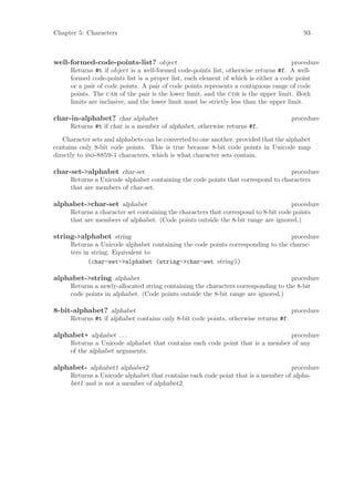 Chapter 5: Characters                                                                     93



well-formed-code-points-list? object                                                   procedure
      Returns #t if object is a well-formed code-points list, otherwise returns #f. A well-
      formed code-points list is a proper list, each element of which is either a code point
      or a pair of code points. A pair of code points represents a contiguous range of code
      points. The car of the pair is the lower limit, and the cdr is the upper limit. Both
      limits are inclusive, and the lower limit must be strictly less than the upper limit.

char-in-alphabet? char alphabet                                                       procedure
      Returns #t if char is a member of alphabet, otherwise returns #f.

   Character sets and alphabets can be converted to one another, provided that the alphabet
contains only 8-bit code points. This is true because 8-bit code points in Unicode map
directly to iso-8859-1 characters, which is what character sets contain.

char-set->alphabet char-set                                                       procedure
      Returns a Unicode alphabet containing the code points that correspond to characters
      that are members of char-set.

alphabet->char-set alphabet                                                          procedure
      Returns a character set containing the characters that correspond to 8-bit code points
      that are members of alphabet. (Code points outside the 8-bit range are ignored.)

string->alphabet string                                                          procedure
      Returns a Unicode alphabet containing the code points corresponding to the charac-
      ters in string. Equivalent to
             (char-set->alphabet (string->char-set string))

alphabet->string alphabet                                                           procedure
      Returns a newly-allocated string containing the characters corresponding to the 8-bit
      code points in alphabet. (Code points outside the 8-bit range are ignored.)

8-bit-alphabet? alphabet                                                              procedure
      Returns #t if alphabet contains only 8-bit code points, otherwise returns #f.

alphabet+ alphabet . . .                                                       procedure
      Returns a Unicode alphabet that contains each code point that is a member of any
      of the alphabet arguments.

alphabet- alphabet1 alphabet2                                                     procedure
      Returns a Unicode alphabet that contains each code point that is a member of alpha-
      bet1 and is not a member of alphabet2.
 