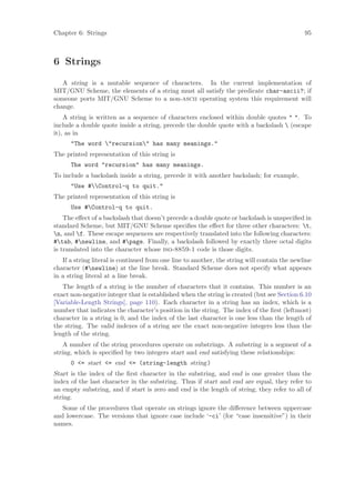 Chapter 6: Strings                                                                            95



6 Strings
   A string is a mutable sequence of characters. In the current implementation of
MIT/GNU Scheme, the elements of a string must all satisfy the predicate char-ascii?; if
someone ports MIT/GNU Scheme to a non-ascii operating system this requirement will
change.
    A string is written as a sequence of characters enclosed within double quotes " ". To
include a double quote inside a string, precede the double quote with a backslash  (escape
it), as in
      "The word "recursion" has many meanings."
The printed representation of this string is
      The word "recursion" has many meanings.
To include a backslash inside a string, precede it with another backslash; for example,
      "Use #Control-q to quit."
The printed representation of this string is
      Use #Control-q to quit.
    The eﬀect of a backslash that doesn’t precede a double quote or backslash is unspeciﬁed in
standard Scheme, but MIT/GNU Scheme speciﬁes the eﬀect for three other characters: t,
n, and f. These escape sequences are respectively translated into the following characters:
#tab, #newline, and #page. Finally, a backslash followed by exactly three octal digits
is translated into the character whose iso-8859-1 code is those digits.
   If a string literal is continued from one line to another, the string will contain the newline
character (#newline) at the line break. Standard Scheme does not specify what appears
in a string literal at a line break.
   The length of a string is the number of characters that it contains. This number is an
exact non-negative integer that is established when the string is created (but see Section 6.10
[Variable-Length Strings], page 110). Each character in a string has an index, which is a
number that indicates the character’s position in the string. The index of the ﬁrst (leftmost)
character in a string is 0, and the index of the last character is one less than the length of
the string. The valid indexes of a string are the exact non-negative integers less than the
length of the string.
    A number of the string procedures operate on substrings. A substring is a segment of a
string, which is speciﬁed by two integers start and end satisfying these relationships:
      0 <= start <= end <= (string-length string)
Start is the index of the ﬁrst character in the substring, and end is one greater than the
index of the last character in the substring. Thus if start and end are equal, they refer to
an empty substring, and if start is zero and end is the length of string, they refer to all of
string.
   Some of the procedures that operate on strings ignore the diﬀerence between uppercase
and lowercase. The versions that ignore case include ‘-ci’ (for “case insensitive”) in their
names.
 
