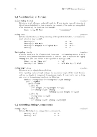 96                                                              MIT/GNU Scheme Reference



6.1 Construction of Strings
make-string k [char]                                                                   procedure
      Returns a newly allocated string of length k. If you specify char, all elements of
      the string are initialized to char, otherwise the contents of the string are unspeciﬁed.
      Char must satisfy the predicate char-ascii?.
            (make-string 10 #x)                        ⇒ "xxxxxxxxxx"

string char . . .                                                                    procedure
      Returns a newly allocated string consisting of the speciﬁed characters. The arguments
      must all satisfy char-ascii?.
           (string #a)                                            ⇒ "a"
           (string #a #b #c)                                    ⇒ "abc"
           (string #a #space #b #space #c)                    ⇒ "a b c"
           (string)                                                ⇒ ""

list->string char-list                                                              procedure
      Char-list must be a list of iso-8859-1 characters. list->string returns a newly
      allocated string formed from the elements of char-list. This is equivalent to (apply
      string char-list). The inverse of this operation is string->list.
            (list->string ’(#a #b))                   ⇒ "ab"
            (string->list "Hello")                      ⇒ (#H #e #l #l #o)

string-copy string                                                                   procedure
      Returns a newly allocated copy of string.
      Note regarding variable-length strings: the maximum length of the result depends
      only on the length of string, not its maximum length. If you wish to copy a string
      and preserve its maximum length, do the following:
            (define (string-copy-preserving-max-length string)
              (let ((length))
                (dynamic-wind
                 (lambda ()
                    (set! length (string-length string))
                    (set-string-length! string
                                             (string-maximum-length string)))
                 (lambda ()
                    (string-copy string))
                 (lambda ()
                    (set-string-length! string length)))))

6.2 Selecting String Components
string? object                                                                       procedure
      Returns #t if object is a string; otherwise returns #f.
           (string? "Hi")                           ⇒ #t
           (string? ’Hi)                            ⇒ #f
 