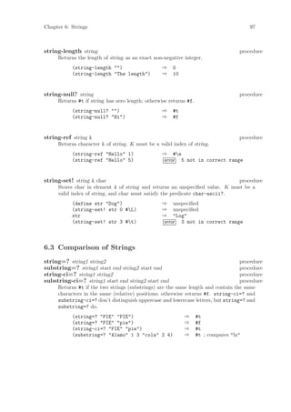 Chapter 6: Strings                                                                      97



string-length string                                                                procedure
     Returns the length of string as an exact non-negative integer.
           (string-length "")                     ⇒   0
           (string-length "The length")           ⇒   10


string-null? string                                                                 procedure
     Returns #t if string has zero length; otherwise returns #f.
           (string-null? "")                      ⇒   #t
           (string-null? "Hi")                    ⇒   #f


string-ref string k                                                                 procedure
     Returns character k of string. K must be a valid index of string.
           (string-ref "Hello" 1)                 ⇒ #e
           (string-ref "Hello" 5)                 error 5 not in correct range


string-set! string k char                                                     procedure
     Stores char in element k of string and returns an unspeciﬁed value. K must be a
     valid index of string, and char must satisfy the predicate char-ascii?.
           (define str "Dog")                     ⇒ unspeciﬁed
           (string-set! str 0 #L)                ⇒ unspeciﬁed
           str                                    ⇒ "Log"
           (string-set! str 3 #t)                error 3 not in correct range



6.3 Comparison of Strings
string=? string1 string2                                                          procedure
substring=? string1 start end string2 start end                                   procedure
string-ci=? string1 string2                                                       procedure
substring-ci=? string1 start end string2 start end                                procedure
     Returns #t if the two strings (substrings) are the same length and contain the same
     characters in the same (relative) positions; otherwise returns #f. string-ci=? and
     substring-ci=? don’t distinguish uppercase and lowercase letters, but string=? and
     substring=? do.
           (string=? "PIE" "PIE")                          ⇒       #t
           (string=? "PIE" "pie")                          ⇒       #f
           (string-ci=? "PIE" "pie")                       ⇒       #t
           (substring=? "Alamo" 1 3 "cola" 2 4)            ⇒       #t ; compares "la"
 