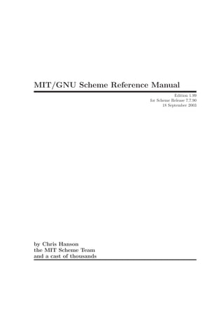 MIT/GNU Scheme Reference Manual
                                       Edition 1.99
                          for Scheme Release 7.7.90
                                 18 September 2003




by Chris Hanson
the MIT Scheme Team
and a cast of thousands
 