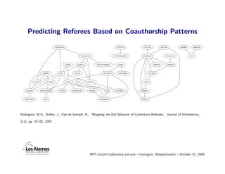 Predicting Referees Based on Coauthorship Patterns

                                   BORGMAN                                                      WITTEN        TAYLOR               RECKER         MOORE     BISHOFF




                                                                MARSHALL                      CUNNINGHAM      SUMNER                   CASTELLI           RAY




                                             CASSEL        FURUTA              GOLOVCHINSKY      FUHR                    GIERSCH        THANOS




                       SOMPEL         FOX               ALLEN                       NEUHOLD      SOLVBERG            FULKER




              ARMS        NELSON              CHEN        FOO       LEGGETT                                   JANEE




   LAGOZE            MARCHIONINI      LYNCH           RASMUSSEN        BAKER           LIM    SANCHEZ       WRIGHT




   JESUROGA              TSE                                                     SUGIMOTO                   KHOO




Rodriguez, M.A., Bollen, J., Van de Sompel, H., “Mapping the Bid Behavior of Conference Referees,” Journal of Informetrics,

1(1), pp. 62–82, 2007.




                                                                       MIT Lincoln Laboratory Lecture – Lexington, Massachusetts – October 27, 2009
 