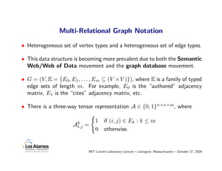 Multi-Relational Graph Notation

• Heterogeneous set of vertex types and a heterogeneous set of edge types.

• This data structure is becoming more prevalent due to both the Semantic
  Web/Web of Data movement and the graph database movement.

• G = (V, E = {E0, E1, . . . , Em ⊆ (V ×V )}), where E is a family of typed
  edge sets of length m. For example, E0 is the “authored” adjacency
  matrix, E1 is the “cites” adjacency matrix, etc.

• There is a three-way tensor representation A ∈ {0, 1}n×n×m, where

                                1     if (i, j) ∈ Ek : k ≤ m
                     Ak
                      i,j   =
                                0     otherwise.


                            MIT Lincoln Laboratory Lecture – Lexington, Massachusetts – October 27, 2009
 