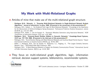 My Work with Multi-Relational Graphs

• Articles of mine that make use of the multi-relational graph structure.
    Rodriguez M.A., Shinavier, J., “Exposing Multi-Relational Networks to Single-Relational Network Analysis
    Algorithms,” Journal of Informetrics, in press, 2009. [Presented in the second part of this presentation.]
    Rodriguez, M.A., Geldart, J., “An Evidential Path Logic for Multi-Relational Networks,” Proceedings of the Association
    for the Advancement of Artiﬁcial Intelligence Spring Symposium: Technosocial Predictive Analytics Symposium, volume
    SS-09-09, pp. 114–119, 2009.
    Rodriguez M.A., Bollen, J., Van de Sompel, H., “Automatic Metadata Generation using Associative Networks,” ACM
    Transactions on Information Systems, 27(2), pp. 1–20, 2009.
    Rodriguez, M.A., “Grammar-Based Random Walkers in Semantic Networks,” Knowledge-Based Systems,
    21(7), pp. 727–739, 2008. [Presented in the third part of this presentation.]
    Rodriguez, M.A., “Social Decision Making with Multi-Relational Networks and Grammar-Based Particle Swarms,” Hawaii
    International Conference on Systems Science (HICSS), pp. 39–49, 2007.
    Bollen, J., Rodriguez, M.A., Van de Sompel, H., Balakireva, L.L., Hagberg, A., “The Largest Scholarly Semantic
    Network...Ever.,” ACM World Wide Web Conference, 2007.
    Rodriguez, M.A., “A Multi-Relational Network to Support the Scholarly Communication Process,” International Journal
    of Public Information Systems, 2007(1), pp. 13–29, 2007.



• They focus on multi-relational graph algorithms, logic, information
  retrieval, decision support systems, bibliometrics, recommender systems.


                                          MIT Lincoln Laboratory Lecture – Lexington, Massachusetts – October 27, 2009
 