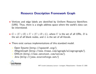 Resource Description Framework Graph

• Vertices and edge labels are identiﬁed by Uniform Resource Identiﬁers
  (URI). Thus, there is a single address space where the world’s data can
  be interrelated.

• G = (U ∪ B) × U × (U ∪ B ∪ L), where U is the set of all URIs, B is
  the set of all blank nodes, and L is the set of all literals.

• There exist various implementations of this standard model.
    Open Sesame (http://openrdf.org/).
    AllegroGraph (http://www.franz.com/agraph/allegrograph/).
    OWLim (http://www.ontotext.com/owlim/).
    Jena (http://jena.sourceforge.net/)


                           MIT Lincoln Laboratory Lecture – Lexington, Massachusetts – October 27, 2009
 