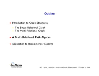 Outline

• Introduction to Graph Structures
    The Single-Relational Graph
    The Multi-Relational Graph

• A Multi-Relational Path Algebra

• Application to Recommender Systems




                          MIT Lincoln Laboratory Lecture – Lexington, Massachusetts – October 27, 2009
 