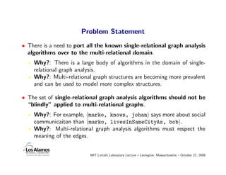 Problem Statement
• There is a need to port all the known single-relational graph analysis
  algorithms over to the multi-relational domain.
    Why?: There is a large body of algorithms in the domain of single-
    relational graph analysis.
    Why?: Multi-relational graph structures are becoming more prevalent
    and can be used to model more complex structures.

• The set of single-relational graph analysis algorithms should not be
  “blindly” applied to multi-relational graphs.
    Why?: For example, marko, knows, johan says more about social
    communicaiton than marko, livesInSameCityAs, bob .
    Why?: Multi-relational graph analysis algorithms must respect the
    meaning of the edges.


                          MIT Lincoln Laboratory Lecture – Lexington, Massachusetts – October 27, 2009
 