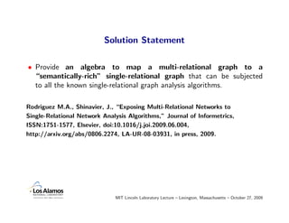 Solution Statement

• Provide an algebra to map a multi-relational graph to a
  “semantically-rich” single-relational graph that can be subjected
  to all the known single-relational graph analysis algorithms.

Rodriguez M.A., Shinavier, J., “Exposing Multi-Relational Networks to
Single-Relational Network Analysis Algorithms,” Journal of Informetrics,
ISSN:1751-1577, Elsevier, doi:10.1016/j.joi.2009.06.004,
http://arxiv.org/abs/0806.2274, LA-UR-08-03931, in press, 2009.




                              MIT Lincoln Laboratory Lecture – Lexington, Massachusetts – October 27, 2009
 