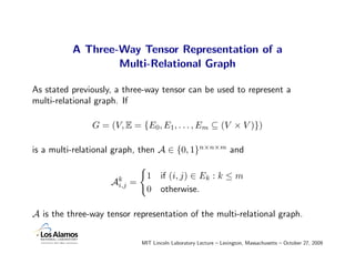 A Three-Way Tensor Representation of a
                  Multi-Relational Graph

As stated previously, a three-way tensor can be used to represent a
multi-relational graph. If

               G = (V, E = {E0, E1, . . . , Em ⊆ (V × V )})

is a multi-relational graph, then A ∈ {0, 1}n×n×m and

                                 1    if (i, j) ∈ Ek : k ≤ m
                    Ak
                     i,j   =
                                 0    otherwise.

A is the three-way tensor representation of the multi-relational graph.


                               MIT Lincoln Laboratory Lecture – Lexington, Massachusetts – October 27, 2009
 