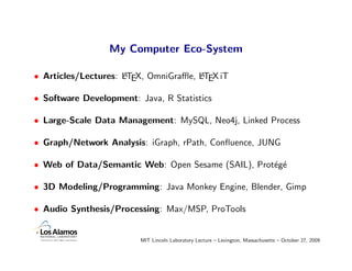 My Computer Eco-System

• Articles/Lectures: LTEX, OmniGraﬄe, LTEX iT
                     A                A


• Software Development: Java, R Statistics

• Large-Scale Data Management: MySQL, Neo4j, Linked Process

• Graph/Network Analysis: iGraph, rPath, Conﬂuence, JUNG

• Web of Data/Semantic Web: Open Sesame (SAIL), Prot´g´
                                                    e e

• 3D Modeling/Programming: Java Monkey Engine, Blender, Gimp

• Audio Synthesis/Processing: Max/MSP, ProTools


                         MIT Lincoln Laboratory Lecture – Lexington, Massachusetts – October 27, 2009
 