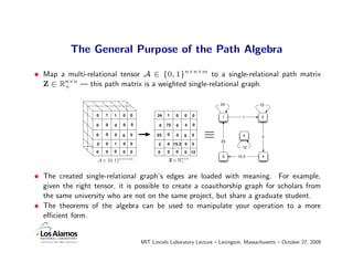 The General Purpose of the Path Algebra

• Map a multi-relational tensor A ∈ {0, 1}n×n×m to a single-relational path matrix
  Z ∈ Rn×n — this path matrix is a weighted single-relational graph.
       +


                                                                         24              72

                   0   1   1   0   0          24   1    0   0   0        1       1       2

                   0   0   0   0   0          0    72   0   4   0

                   0   0   0   0   0         23    0    0   0   0    ≡   23
                                                                                  5       4

                   0   0   1   0   0          0    0 15.3 0     0
                                                                                 12
                   0   0   0   0   0          0    0    0   0   12
                                                                         3     15.3       4
                   A ∈ {0, 1}n×n×m                  Z ∈ Rn×n
                                                         +



• The created single-relational graph’s edges are loaded with meaning. For example,
  given the right tensor, it is possible to create a coauthorship graph for scholars from
  the same university who are not on the same project, but share a graduate student.
• The theorems of the algebra can be used to manipulate your operation to a more
  eﬃcient form.


                                       MIT Lincoln Laboratory Lecture – Lexington, Massachusetts – October 27, 2009
 