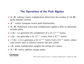 The Operations of the Path Algebra

• A · B: ordinary matrix multiplication determines the number of (A, B)-
  paths between vertices.
• A : matrix transpose inverts path directionality.
• A ◦ B: Hadamard, entry-wise multiplication applies a ﬁlter to selectively
  exclude paths.
• n(A): not generates the complement of a {0, 1}n×n matrix.
• c(A): clip generates a {0, 1}n×n matrix from a Rn×n matrix.
                                                  +
• v ±(A): vertex generates a {0, 1}n×n matrix from a Rn×n matrix, where
                                                        +
  only certain rows or columns contain non-zero values.
• λA: scalar multiplication weights the entries of a matrix.
• A + B: matrix addition merges paths.


                           MIT Lincoln Laboratory Lecture – Lexington, Massachusetts – October 27, 2009
 