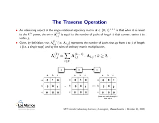 The Traverse Operation
• An interesting aspect of the single-relational adjacency matrix A ∈ {0, 1}n×n is that when it is raised
                                 (k)
  to the kth power, the entry Ai,j is equal to the number of paths of length k that connect vertex i to
  vertex j .
                              (1)
• Given, by deﬁnition, that Ai,j (i.e. Ai,j ) represents the number of paths that go from i to j of length
  1 (i.e. a single edge) and by the rules of ordinary matrix multiplication,

                                  (k)                  (k−1)
                             Ai,j =                  Ai,l           · Al,j : k ≥ 2.
                                            l∈V

                                        a                   b               c

                         a   b      c                 a     b       c                a       b      c

                     a   0   1      0            a     0        1   0       a        0       0      1

                     b   0    0     1       ·    b     0        0   1   =   b         0      0      0

                     c   0    0     0            c    0         0   0       c        0       0       0
                                                                                there is a path of length 2
                                                                                        from a to c




                                            MIT Lincoln Laboratory Lecture – Lexington, Massachusetts – October 27, 2009
 