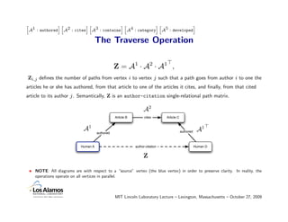 A1 : authored A2 : cites A3 : contains A4 : category A5 : developed
h             ih         ih            ih            ih             i


                                      The Traverse Operation

                                                 Z = A1 · A2 · A1 ,
Zi,j deﬁnes the number of paths from vertex i to vertex j such that a path goes from author i to one the
articles he or she has authored, from that article to one of the articles it cites, and ﬁnally, from that cited
article to its author j . Semantically, Z is an author-citation single-relational path matrix.

                                                                  A2
                                                 Article B         cites       Article C


                             A1                                                            authored    A1
                                      authored



                            Human A                          author-citation                          Human D


                                                                  Z

 • NOTE: All diagrams are with respect to a “source” vertex (the blue vertex) in order to preserve clarity. In reality, the
   operations operate on all vertices in parallel.



                                                 MIT Lincoln Laboratory Lecture – Lexington, Massachusetts – October 27, 2009
 
