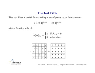 The Not Filter
The not ﬁlter is useful for excluding a set of paths to or from a vertex.

                          n : {0, 1}n×n → {0, 1}n×n

with a function rule of

                                                 1   if Ai,j = 0
                          n(A)i,j =
                                                 0   otherwise.


                          0   0     1    1   1          1    1   0    0   0

                          1   0     1    0   1          0    1   0    1   0

                    n     0   1     1    1   1   =      1    0   0    0   0

                          1   1     0    1   1          0    0   1    0   0

                          1   1     1    1   0          0    0   0    0   1




                                  MIT Lincoln Laboratory Lecture – Lexington, Massachusetts – October 27, 2009
 
