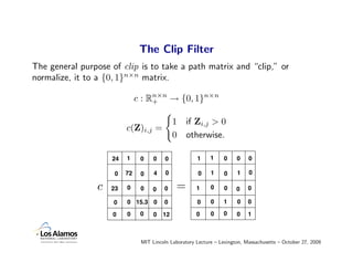 The Clip Filter
The general purpose of clip is to take a path matrix and “clip,” or
normalize, it to a {0, 1}n×n matrix.

                               c : Rn×n → {0, 1}n×n
                                    +


                                              1    if Zi,j > 0
                          c(Z)i,j =
                                              0    otherwise.

                     24   1     0    0    0            1     1     0    0    0

                      0   72    0    4    0             0    1     0    1    0

                 c   23   0     0    0   0     =       1     0     0    0    0

                     0    0 15.3 0       0             0     0    1     0    0

                     0    0     0    0   12            0     0    0     0    1



                                MIT Lincoln Laboratory Lecture – Lexington, Massachusetts – October 27, 2009
 