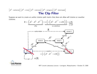 A1 : authored A2 : cites A3 : contains A4 : category A5 : developed
h             ih         ih            ih            ih             i


                                                The Clip Filter
Suppose we want to create an author citation path matrix that does not allow self citation or coauthor
citations.              „                  «     „ „                      ««
                            1     2     1                1     1
                   Z= A ·A ·A                ◦n c A · A           ◦ n(I)      ◦ n(I)
                                                                                |{z}
                        |        {z         } |              {z             } no self
                                        cites                           no coauthors

                                                              Z
                                        author-citation                                               Human D


                                                                                           authored
                                                                    2
                                                                A                                     A1
                                                Article B       cites          Article C


                                A   1                                                           A1
                                authored                                  authored         authored



                      Human A                               coauthor                                  Human E

                                                    n c A1 · A1 ◦ n(I)

                         self           n(I)

                                                 MIT Lincoln Laboratory Lecture – Lexington, Massachusetts – October 27, 2009
 