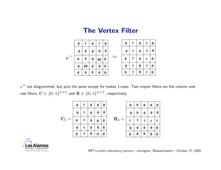 The Vertex Filter
                                   0   1      0   1           0          0       1       0       1       0

                                   0   0      0       0       0          0       1       0       1       0

                         v−     0      2      0   32      0
                                                                  =      0       1       0       1   0

                                   0   23     0       0   0              0       1       0       1   0

                                0      0      0   0       0              0       1       0       1   0



v + not diagrammed, but acts the same except for makes 1-rows. Two import ﬁlters are the column and
row ﬁlters, C ∈ {0, 1}n×n and R ∈ {0, 1}n×n , respectively.

                               0       1     0    0       0                  0       0       0       0       0

                                0      1     0    0       0                  0       0       0       0       0

                       C2 =    0       1     0    0       0       R3 =       1       1       1       1       1

                               0       1     0    0       0                  0       0       0       0       0
                               0       1     0    0       0                  0       0       0       0       0




                                            MIT Lincoln Laboratory Lecture – Lexington, Massachusetts – October 27, 2009
 