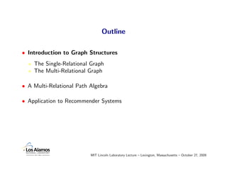 Outline

• Introduction to Graph Structures
    The Single-Relational Graph
    The Multi-Relational Graph

• A Multi-Relational Path Algebra

• Application to Recommender Systems




                          MIT Lincoln Laboratory Lecture – Lexington, Massachusetts – October 27, 2009
 