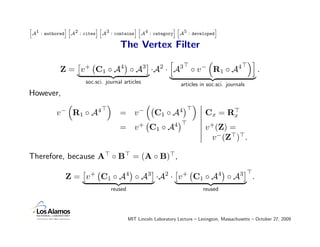 A1 : authored A2 : cites A3 : contains A4 : category A5 : developed
h             ih         ih            ih            ih             i


                                   The Vertex Filter

           Z = v + C1 ◦ A4 ◦ A3 ·A2 · A3 ◦ v − R1 ◦ A4                                                .
                    soc.sci. journal articles                   articles in soc.sci. journals
However,

          v − R1 ◦ A4              = v−             C1 ◦ A4                 Cx = Rx
                                   = v + C1 ◦ A4                            v +(Z) =
                                                                              v −(Z ) .

Therefore, because A ◦ B = (A ◦ B) ,

             Z = v + C1 ◦ A4 ◦ A3 ·A2 · v + C1 ◦ A4 ◦ A3                                          .
                               reused                                      reused




                                        MIT Lincoln Laboratory Lecture – Lexington, Massachusetts – October 27, 2009
 