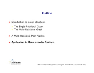 Outline

• Introduction to Graph Structures
    The Single-Relational Graph
    The Multi-Relational Graph

• A Multi-Relational Path Algebra

• Application to Recommender Systems




                          MIT Lincoln Laboratory Lecture – Lexington, Massachusetts – October 27, 2009
 