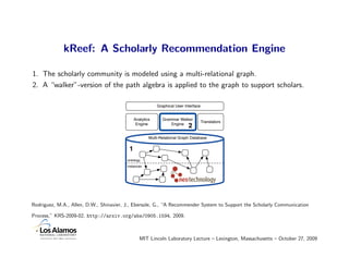 kReef: A Scholarly Recommendation Engine

1. The scholarly community is modeled using a multi-relational graph.
2. A “walker”-version of the path algebra is applied to the graph to support scholars.

                                                          Graphical User Interface


                                              Analytics      Grammar Walker
                                                                                     Translators
                                               Engine            Engine
                                                                           2
                                                      Multi-Relational Graph Database

                                          1
                                         ontology
                                         instances




Rodriguez, M.A., Allen, D.W., Shinavier, J., Ebersole, G., “A Recommender System to Support the Scholarly Communication

Process,” KRS-2009-02, http://arxiv.org/abs/0905.1594, 2009.



                                                 MIT Lincoln Laboratory Lecture – Lexington, Massachusetts – October 27, 2009
 