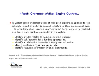 kReef: Grammar Walker Engine Overview

• A walker-based implementation of the path algebra is applied to the
  scholarly model in order to support scholars in their professional lives.
  The path description is known as a “grammar” because it can be modeled
  as a ﬁnite state machine embedded in the walker.
        identify articles related to some interesting resource.
        identify collaborators for a funding opportunity.
        identify a publication venue for a newly created article.
        identify referees to review an article.
        identify resources of interest in one’s community.

Rodriguez, M.A., “Grammar-Based Random Walkers in Semantic Networks,” Knowledge-Based Systems, 21(7), pp. 727–739,

http://arxiv.org/abs/0803.4355, 2008.




                                            MIT Lincoln Laboratory Lecture – Lexington, Massachusetts – October 27, 2009
 