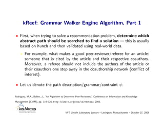 kReef: Grammar Walker Engine Algorithm, Part 1

• First, when trying to solve a recommendation problem, determine which
  abstract path should be searched to ﬁnd a solution — this is usually
  based on hunch and then validated using real-world data.
        For example, what makes a good peer-reviewer/referee for an article:
        someone that is cited by the article and their respective coauthors.
        Moreover, a referee should not include the authors of the article or
        their coauthors one step away in the coauthorship network (conﬂict of
        interest).

• Let us denote the path description/grammar/contraint ψ.

Rodriguez, M.A., Bollen, J., “An Algorithm to Determine Peer-Reviewers,” Conference on Information and Knowledge

Management (CIKM), pp. 319–328, http://arxiv.org/abs/cs/0605112, 2008.



                                              MIT Lincoln Laboratory Lecture – Lexington, Massachusetts – October 27, 2009
 