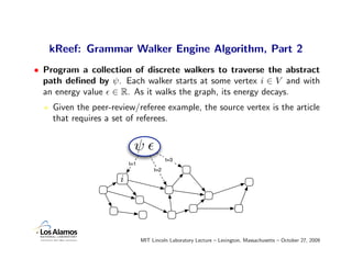 kReef: Grammar Walker Engine Algorithm, Part 2
• Program a collection of discrete walkers to traverse the abstract
  path deﬁned by ψ. Each walker starts at some vertex i ∈ V and with
  an energy value ∈ R. As it walks the graph, its energy decays.
    Given the peer-review/referee example, the source vertex is the article
    that requires a set of referees.


                           ψ
                                          t=3
                         t=1
                                    t=2

                     i




                               MIT Lincoln Laboratory Lecture – Lexington, Massachusetts – October 27, 2009
 