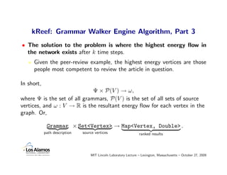 kReef: Grammar Walker Engine Algorithm, Part 3
• The solution to the problem is where the highest energy ﬂow in
  the network exists after k time steps.
     Given the peer-review example, the highest energy vertices are those
     people most competent to review the article in question.

In short,
                              Ψ × P(V ) → ω,
where Ψ is the set of all grammars, P(V ) is the set of all sets of source
vertices, and ω : V → R is the resultant energy ﬂow for each vertex in the
graph. Or,

             Grammar × Set<Vertex> → Map<Vertex, Double> .
            path description   source vertices                    ranked results




                                   MIT Lincoln Laboratory Lecture – Lexington, Massachusetts – October 27, 2009
 