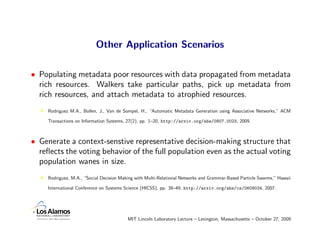 Other Application Scenarios

• Populating metadata poor resources with data propagated from metadata
  rich resources. Walkers take particular paths, pick up metadata from
  rich resources, and attach metadata to atrophied resources.
     Rodriguez M.A., Bollen, J., Van de Sompel, H., “Automatic Metadata Generation using Associative Networks,” ACM

     Transactions on Information Systems, 27(2), pp. 1–20, http://arxiv.org/abs/0807.0023, 2009.



• Generate a context-senstive representative decision-making structure that
  reﬂects the voting behavior of the full population even as the actual voting
  population wanes in size.
     Rodriguez, M.A., “Social Decision Making with Multi-Relational Networks and Grammar-Based Particle Swarms,” Hawaii

     International Conference on Systems Science (HICSS), pp. 39–49, http://arxiv.org/abs/cs/0609034, 2007.




                                          MIT Lincoln Laboratory Lecture – Lexington, Massachusetts – October 27, 2009
 
