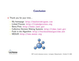 Conclusion

• Thank you for your time...
    My homepage: http://markorodriguez.com
    Linked Process: http://linkedprocess.org
    Neno/Fhat: http://neno.lanl.gov
    Collective Decision Making Systems: http://cdms.lanl.gov
    Faith in the Algorithm: http://faithinthealgorithm.net
    MESUR: http://www.mesur.org




                          MIT Lincoln Laboratory Lecture – Lexington, Massachusetts – October 27, 2009
 