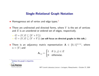 Single-Relational Graph Notation

• Homogenous set of vertex and edge types.1

• There are undirected and directed forms, where V is the set of vertices
  and E is an unordered or ordered set of edges, respectively.
        G = (V, E ⊆ {V × V })
        G = (V, E ⊆ (V × V )) (we will focus on directed graphs in this talk.)

• There is an adjacency matrix representation A ∈ {0, 1}n×n, where
  n = |V | and
                               1 if (i, j) ∈ E
                       Ai,j =
                               0 otherwise.
 1
     Unless the graph is bipartite.


                                      MIT Lincoln Laboratory Lecture – Lexington, Massachusetts – October 27, 2009
 